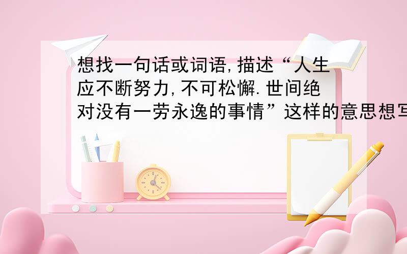 想找一句话或词语,描述“人生应不断努力,不可松懈.世间绝对没有一劳永逸的事情”这样的意思想写一副字勉励自己,