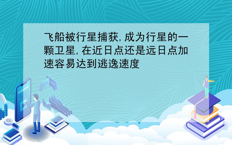 飞船被行星捕获,成为行星的一颗卫星,在近日点还是远日点加速容易达到逃逸速度