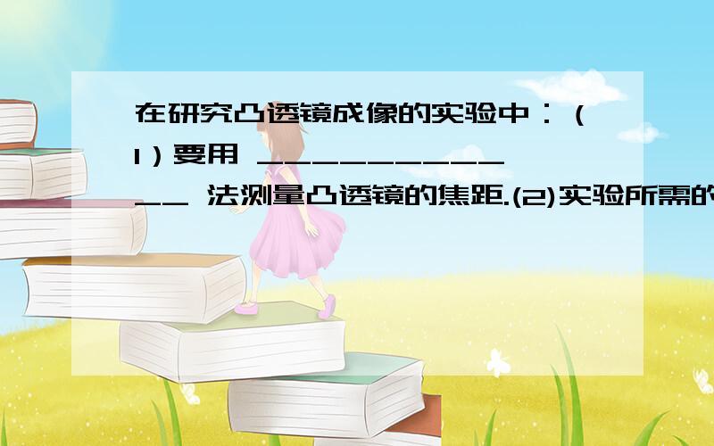 在研究凸透镜成像的实验中：（1）要用 ___________ 法测量凸透镜的焦距.(2)实验所需的仪器有蜡烛、火柴在研究凸透镜成像的实验中：（1）要用 ___________ 法测量凸透镜的焦距.(2)实验所需的仪