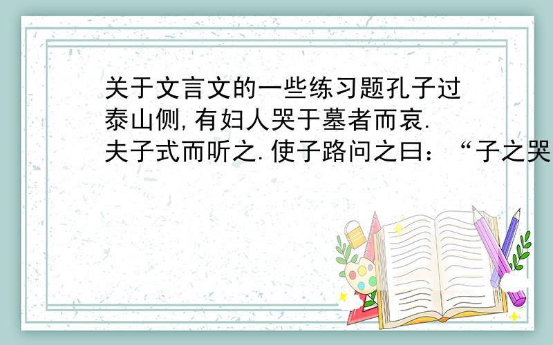 关于文言文的一些练习题孔子过泰山侧,有妇人哭于墓者而哀.夫子式而听之.使子路问之曰：“子之哭也,壹似重有忧者.”而曰：“然.昔者吾舅死于虎,吾夫又死于焉,今吾子又死于焉.”夫子曰