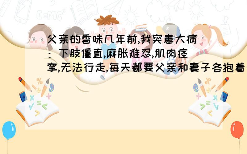 父亲的香味几年前,我突患大病：下肢僵直,麻胀难忍,肌肉痉挛,无法行走,每天都要父亲和妻子各抱着一条腿按摩好几遍.奇怪的是,妻子一抬起我的腿,那条腿便硬得木杠一样,用再大的力去弯也