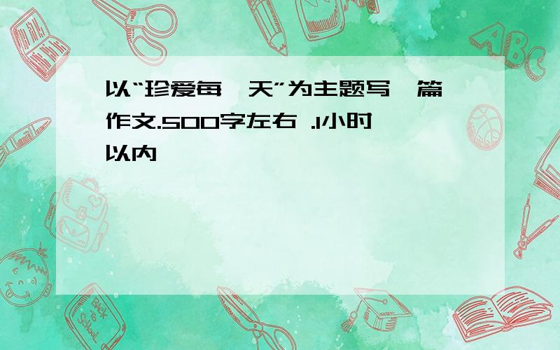 以“珍爱每一天”为主题写一篇作文.500字左右 .1小时以内,