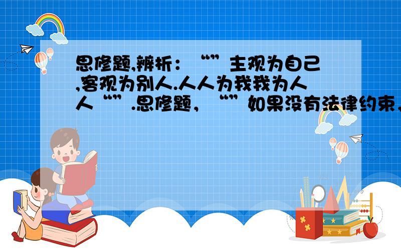 思修题,辨析：“”主观为自己,客观为别人.人人为我我为人人“”.思修题，“”如果没有法律约束，人们还会有道德么？“”