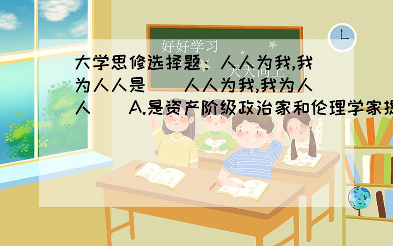 大学思修选择题：人人为我,我为人人是（）人人为我,我为人人（）A.是资产阶级政治家和伦理学家提出的,应该抛弃B.是为人民服务的最低要求C.是社会主义道德的最高要求D.强调个人利益先