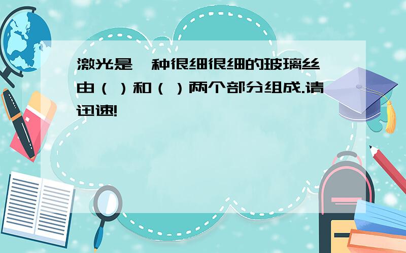 激光是一种很细很细的玻璃丝,由（）和（）两个部分组成.请迅速!