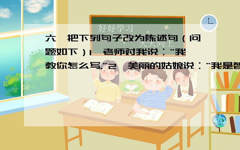 六、把下列句子改为陈述句（问题如下）1、老师对我说：“我教你怎么写.”2、美丽的姑娘说：“我是智慧的女儿.”3、小红军对陈庚说：“我还要等我的同伴呢?”