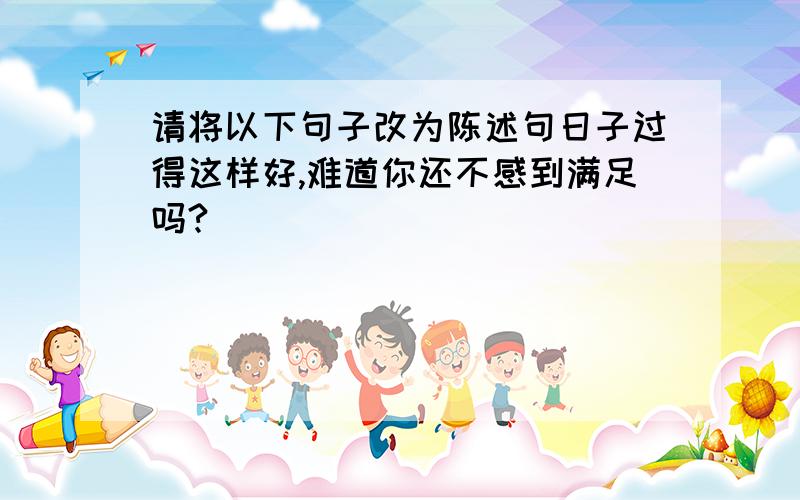 请将以下句子改为陈述句日子过得这样好,难道你还不感到满足吗?