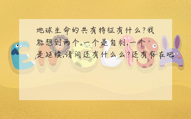 地球生命的共有特征有什么?我能想到两个,一个是自利,一个是延续,请问还有什么么?还有存在吧