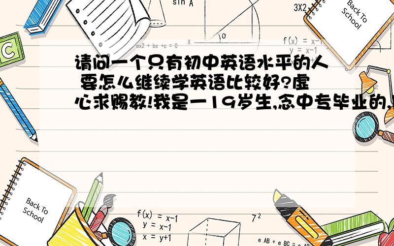 请问一个只有初中英语水平的人 要怎么继续学英语比较好?虚心求赐教!我是一19岁生,念中专毕业的,刚毕业一年,最自卑的是臂脚的英文,因为有点工作能力,现在上司升了我职,我想学英语,准备