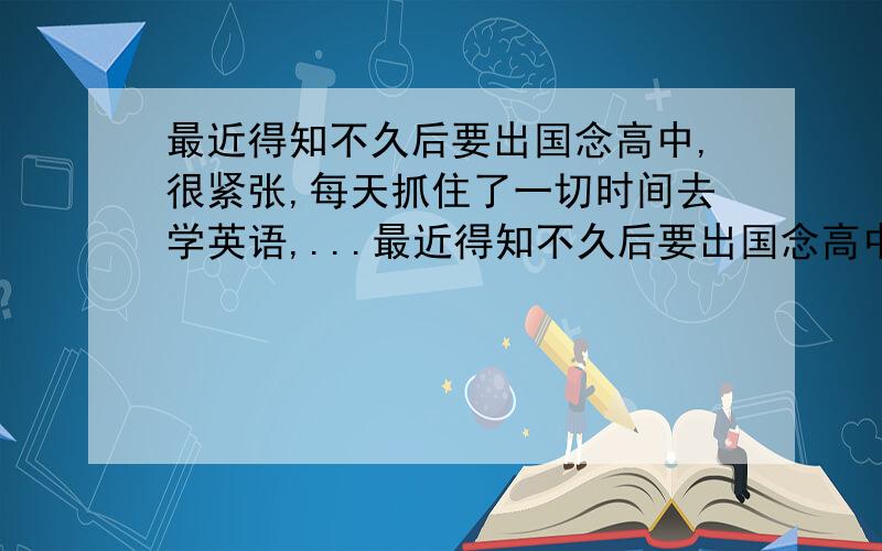 最近得知不久后要出国念高中,很紧张,每天抓住了一切时间去学英语,...最近得知不久后要出国念高中,很紧张,每天抓住了一切时间去学英语,本身在国内临考高中学业也很紧,现在的状况就是每