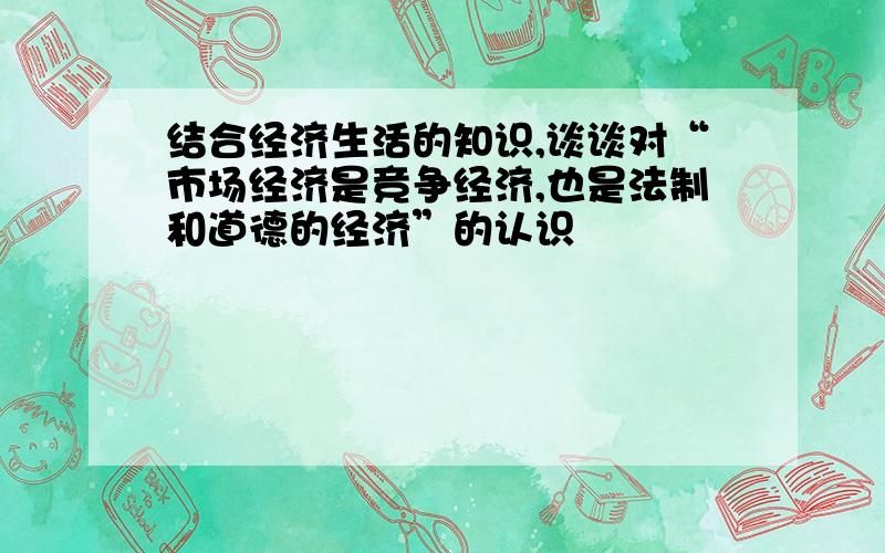 结合经济生活的知识,谈谈对“市场经济是竞争经济,也是法制和道德的经济”的认识