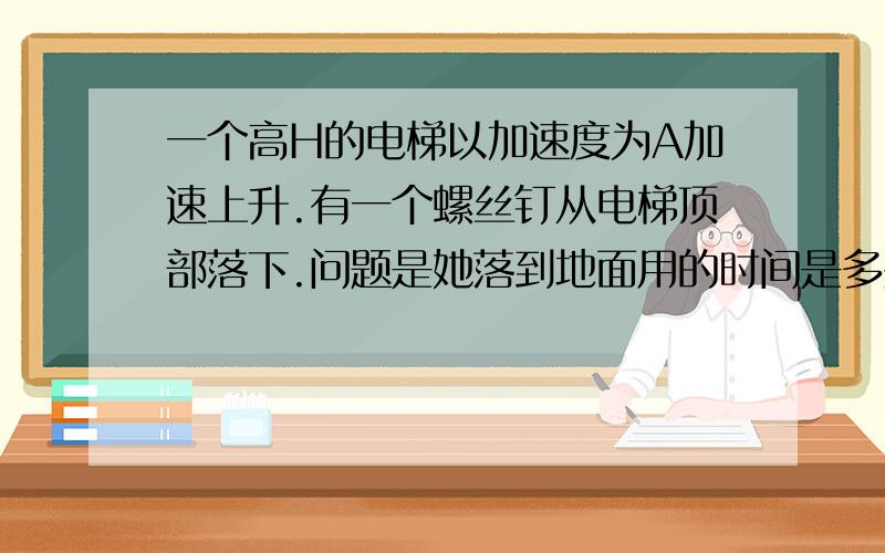 一个高H的电梯以加速度为A加速上升.有一个螺丝钉从电梯顶部落下.问题是她落到地面用的时间是多少.答案是2H/（g+a).注意,有一根号.把2H/（g+a)包起来.大人们写出来就好了.