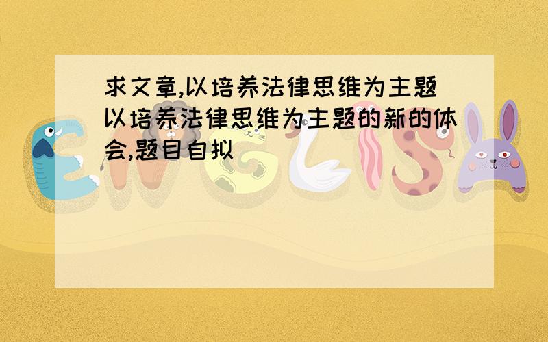 求文章,以培养法律思维为主题以培养法律思维为主题的新的体会,题目自拟