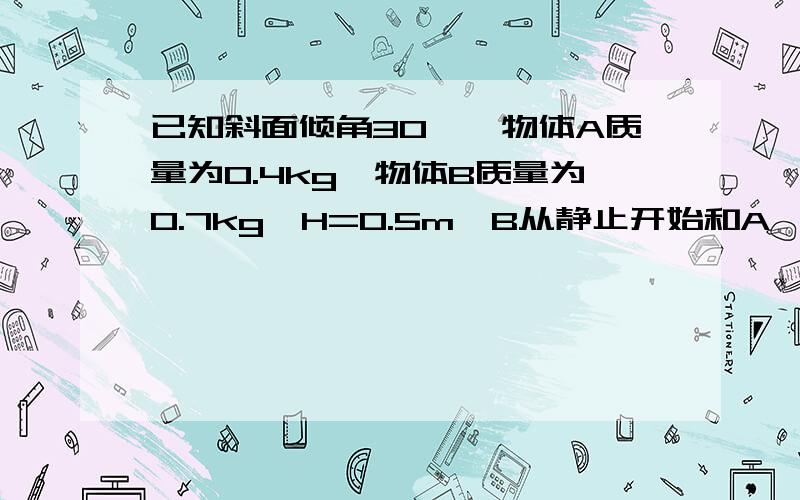 已知斜面倾角30°,物体A质量为0.4kg,物体B质量为0.7kg,H=0.5m,B从静止开始和A一起运动,B落地时速度v=2m/s若g取10m/s,绳的质量及绳的动摩擦因数不计1物体与斜面的动摩擦因数2物体沿足够长的斜面滑