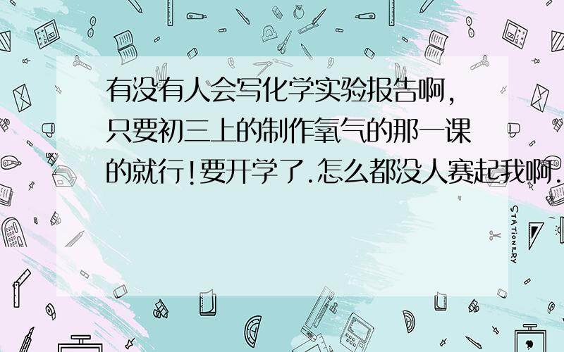 有没有人会写化学实验报告啊,只要初三上的制作氧气的那一课的就行!要开学了.怎么都没人赛起我啊.