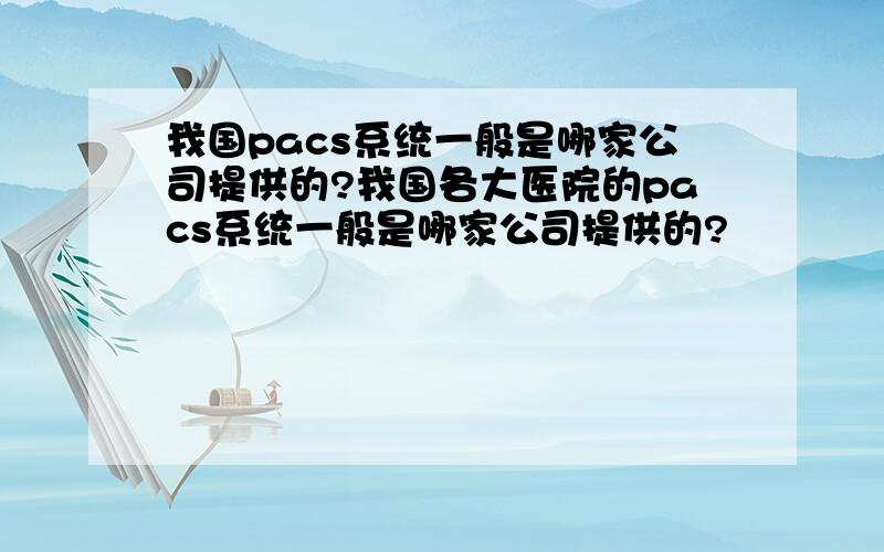 我国pacs系统一般是哪家公司提供的?我国各大医院的pacs系统一般是哪家公司提供的?