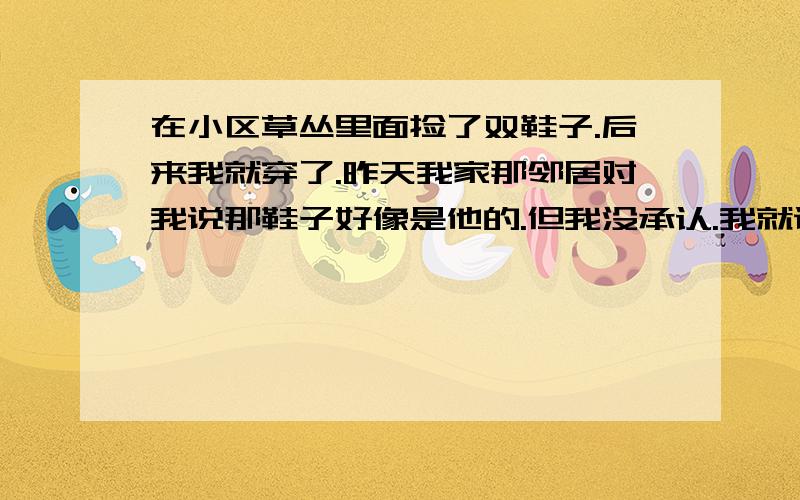 在小区草丛里面捡了双鞋子.后来我就穿了.昨天我家那邻居对我说那鞋子好像是他的.但我没承认.我就说是家里人送我的.后来那个邻居就走了.走前还说了句你自己看着办我有点担心.他会不会