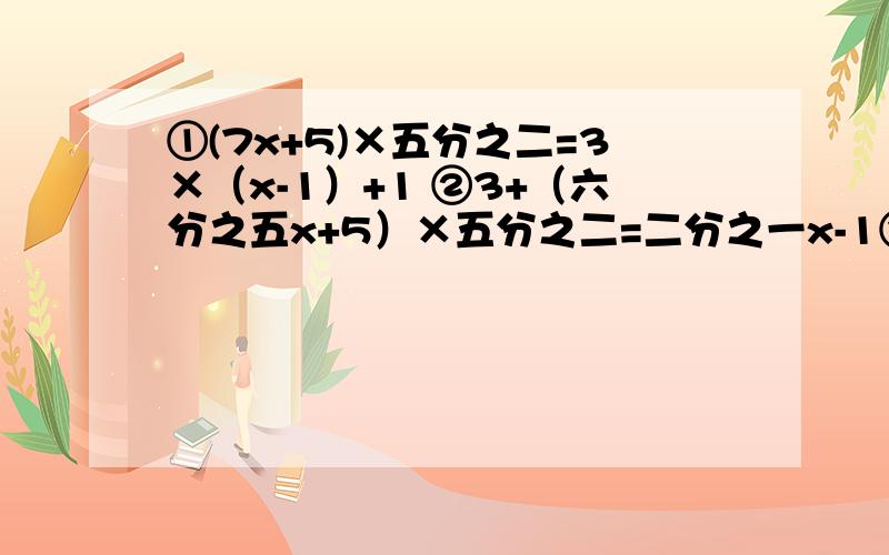 ①(7x+5)×五分之二=3×（x-1）+1 ②3+（六分之五x+5）×五分之二=二分之一x-1③x-五分之二x【注意,x和二连在一起】=3+六分之一x④六分之五x-三分之二x=六分之十三x【注意,x和13连在一起】-12⑤x÷3