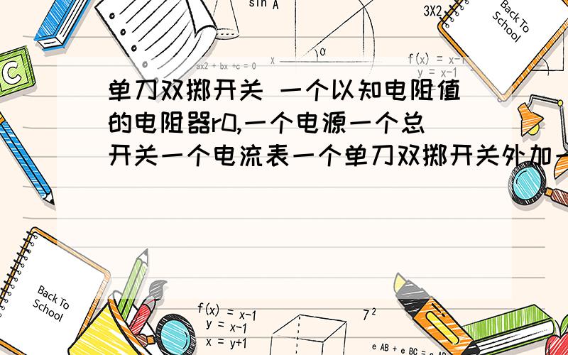 单刀双掷开关 一个以知电阻值的电阻器r0,一个电源一个总开关一个电流表一个单刀双掷开关外加一个未知电阻的电阻器rx,请问如何将他们连在一起并求出rx=?