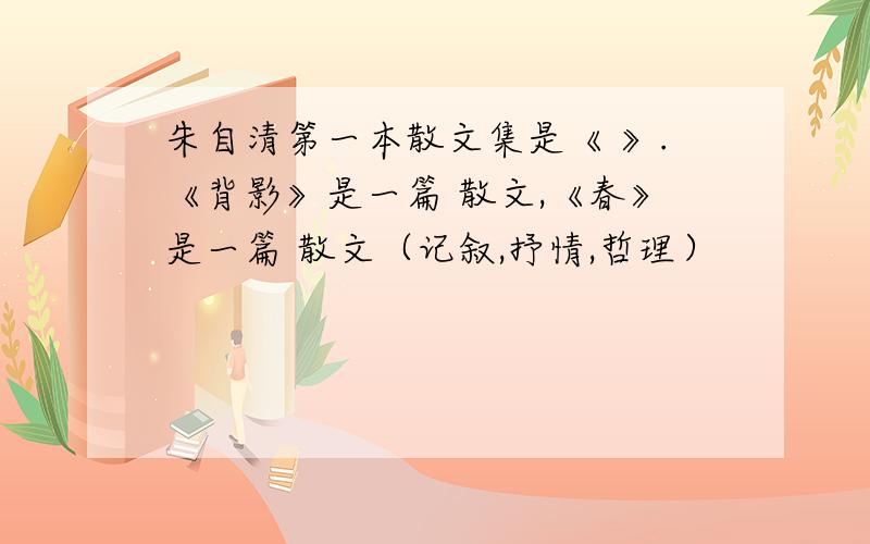 朱自清第一本散文集是《 》.《背影》是一篇 散文,《春》是一篇 散文（记叙,抒情,哲理）