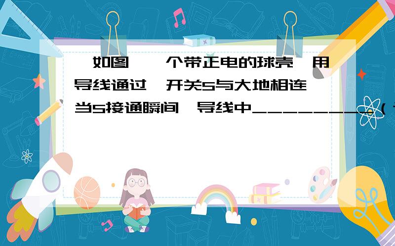 、如图,一个带正电的球壳,用导线通过一开关S与大地相连,当S接通瞬间,导线中________（选填“有”或“无”）瞬时电流,球壳上的正电荷将________导线导入大地（选填“会沿着”或“不沿着”