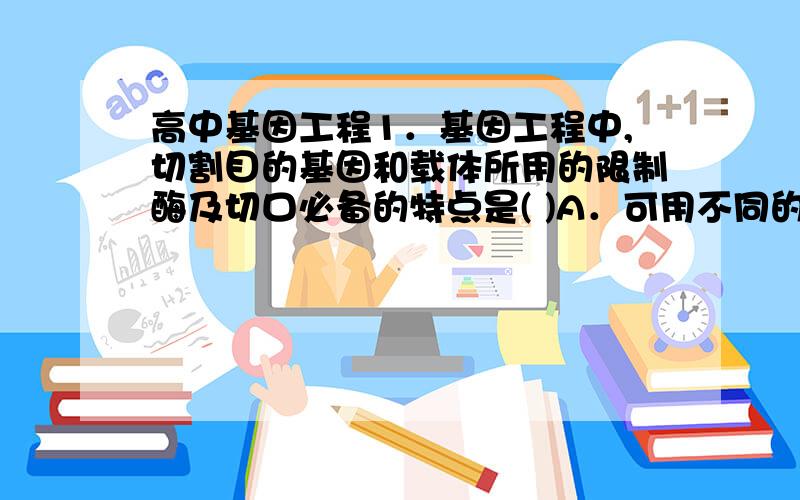 高中基因工程1．基因工程中,切割目的基因和载体所用的限制酶及切口必备的特点是( )A．可用不同的限制性内切酶,露出的黏性末端必须相同B．必须用相同的限制性内切酶,露出的黏性末端可