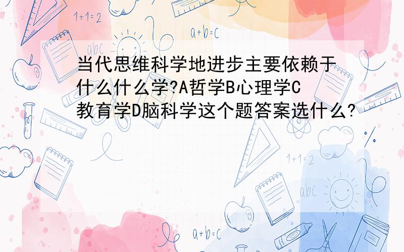 当代思维科学地进步主要依赖于什么什么学?A哲学B心理学C教育学D脑科学这个题答案选什么?