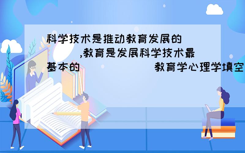 科学技术是推动教育发展的_____,教育是发展科学技术最基本的______ 教育学心理学填空题.2.教育是人类社会赖以生存和发展的必要条件,是人类进行物质资料和人类自身的再生产必不可少的手