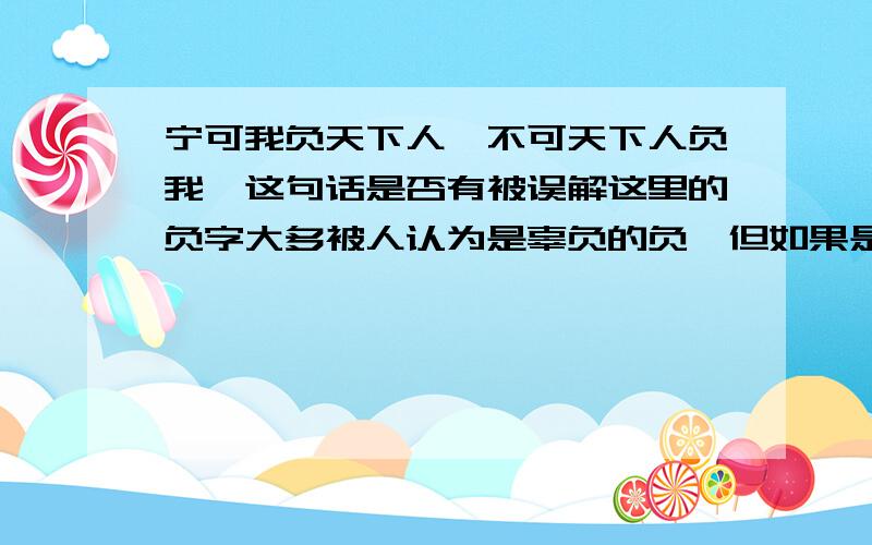 宁可我负天下人,不可天下人负我,这句话是否有被误解这里的负字大多被人认为是辜负的负,但如果是负担的负呢?曹操的这句话是否真的是杀人之后说的?这是三国演义里说的,是否史实?按曹操