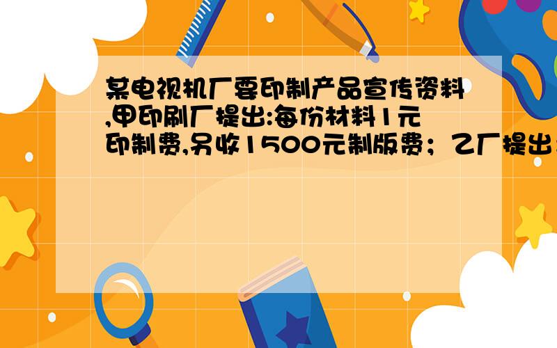 某电视机厂要印制产品宣传资料,甲印刷厂提出:每份材料1元印制费,另收1500元制版费；乙厂提出：每份材料收甲印刷厂提出:每份材料1元印制费,另收1500元制版费；乙厂提出：每份材料收2.5元