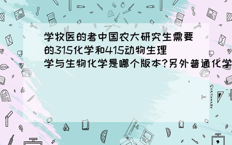 学牧医的考中国农大研究生需要的315化学和415动物生理学与生物化学是哪个版本?另外普通化学 分析化学这三门课程是学期中之一还是需要都学?动物生理学与生物化学是否是两本书?能说一下