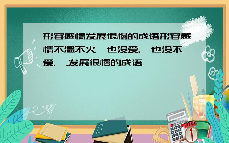 形容感情发展很慢的成语形容感情不温不火,也没爱.,也没不爱.,.发展很慢的成语