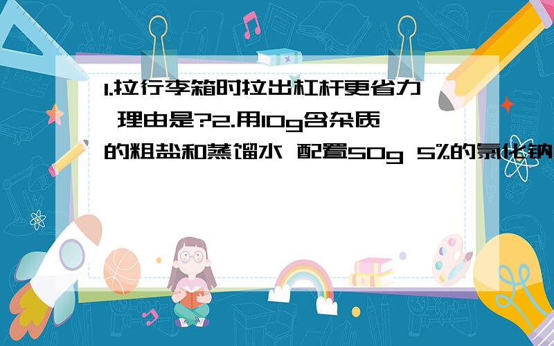 1.拉行李箱时拉出杠杆更省力 理由是?2.用10g含杂质的粗盐和蒸馏水 配置50g 5%的氯化钠溶液 操作顺序为（先提纯）?再加几道语文题古今异义的 括号里1.阡陌（交通）古?2.乃不知有汉（无论）