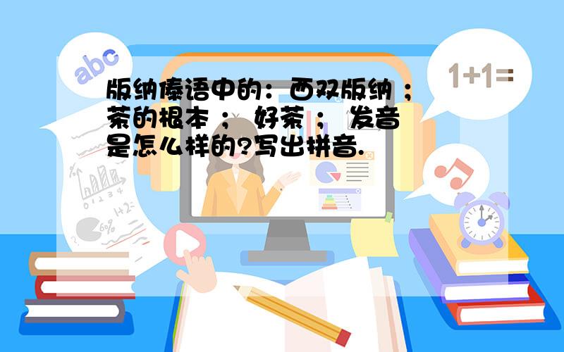 版纳傣语中的：西双版纳 ； 茶的根本 ； 好茶 ； 发音是怎么样的?写出拼音.