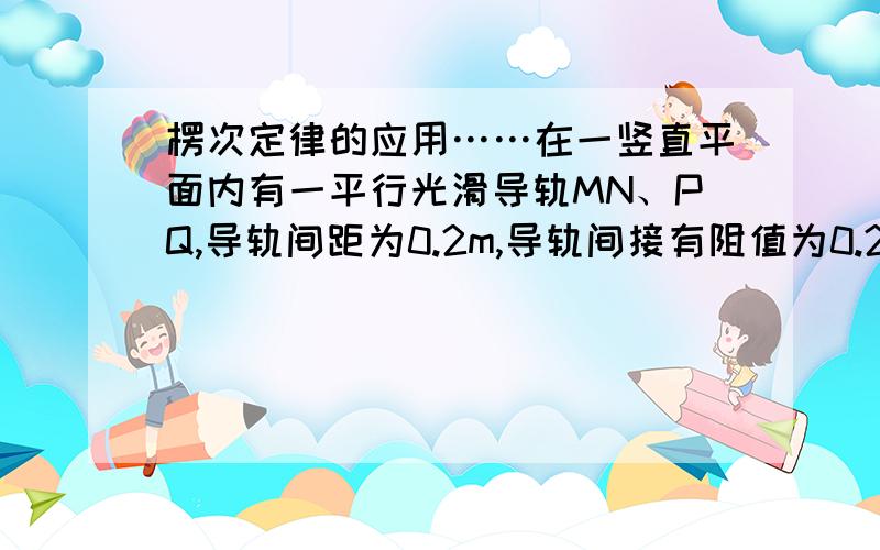 楞次定律的应用……在一竖直平面内有一平行光滑导轨MN、PQ,导轨间距为0.2m,导轨间接有阻值为0.2Ω的电阻,垂直导轨平面的匀强磁场的磁感应强度为0.5T,有一质量为0.01Kg的导体棒ab跟导轨能保