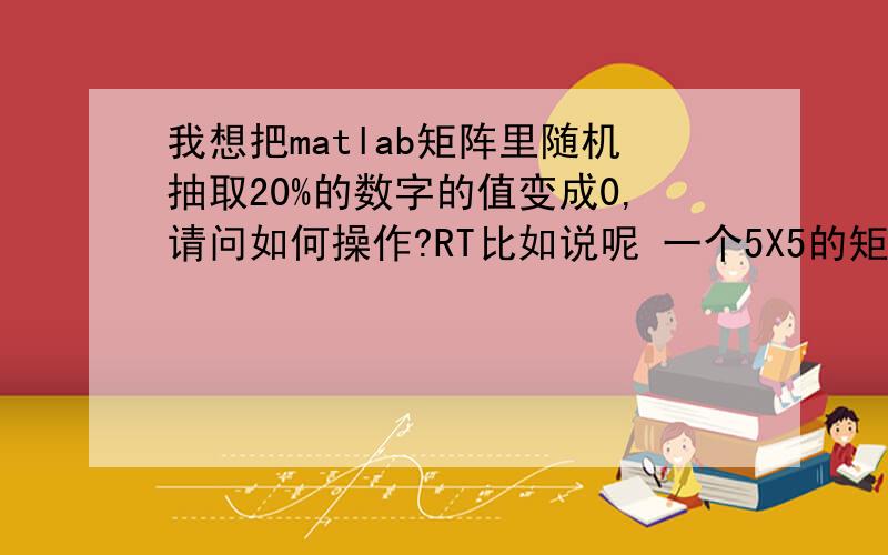 我想把matlab矩阵里随机抽取20%的数字的值变成0,请问如何操作?RT比如说呢 一个5X5的矩阵a=[1 1 1 1 1;1 1 1 1 1;1 1 1 1 1;1 1 1 1 1;1 1 1 1 1;],有 25个坑,我想随机让其中5个坑变成0,请问怎么操作?除了20%,以