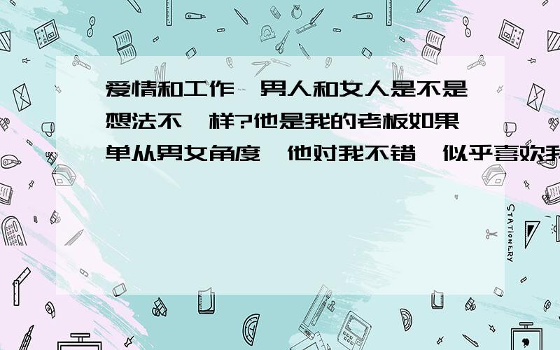 爱情和工作,男人和女人是不是想法不一样?他是我的老板如果单从男女角度,他对我不错,似乎喜欢我我无意中说想看世博,他就帮我弄来指定日的票子送给我还为我做了不少小事上次说要给我