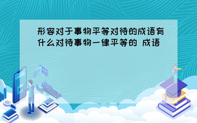 形容对于事物平等对待的成语有什么对待事物一律平等的 成语