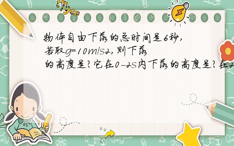 物体自由下落的总时间是6秒,若取g=10m/s2,则下落的高度是?它在0-2s内下落的高度是?在2-4s内下落的高度是?在4-6秒内下落的高度是?