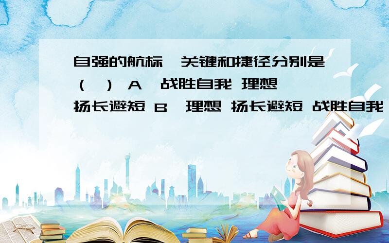 自强的航标、关键和捷径分别是（ ） A、战胜自我 理想 扬长避短 B、理想 扬长避短 战胜自我 C、