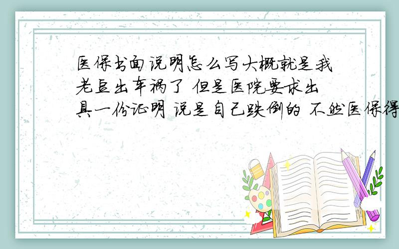 医保书面说明怎么写大概就是我老豆出车祸了 但是医院要求出具一份证明 说是自己跌倒的 不然医保得不到报销 完了给大虾加分~