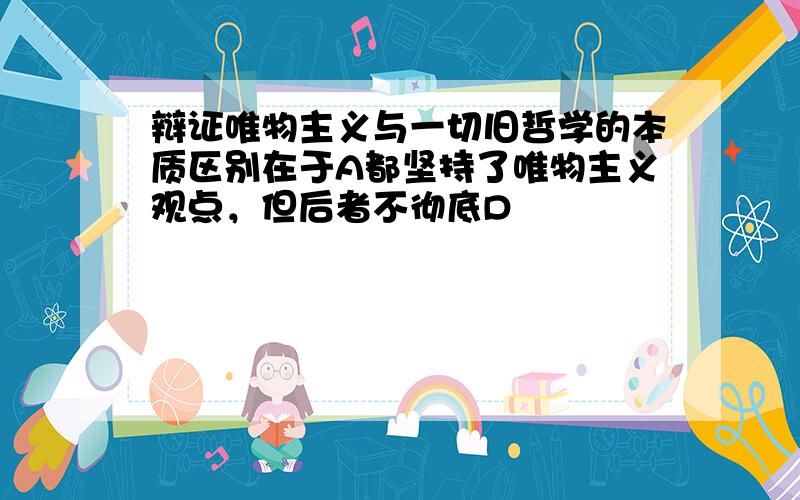 辩证唯物主义与一切旧哲学的本质区别在于A都坚持了唯物主义观点，但后者不彻底D