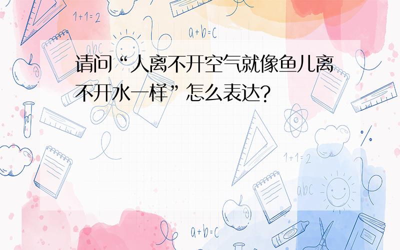 请问“人离不开空气就像鱼儿离不开水一样”怎么表达?