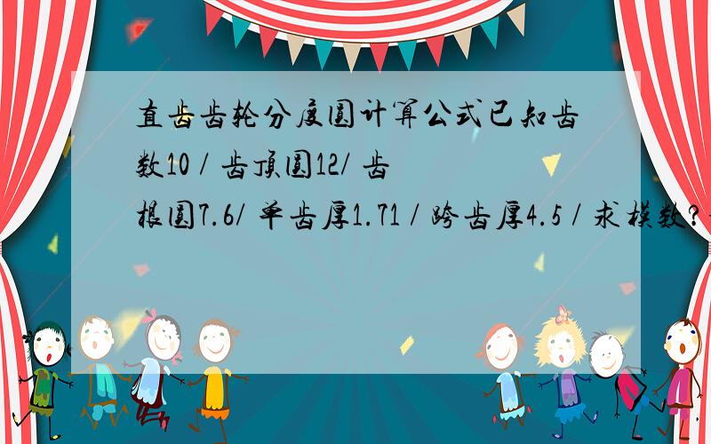 直齿齿轮分度圆计算公式已知齿数10 / 齿顶圆12/ 齿根圆7.6/ 单齿厚1.71 / 跨齿厚4.5 / 求模数?分度圆?压力角?