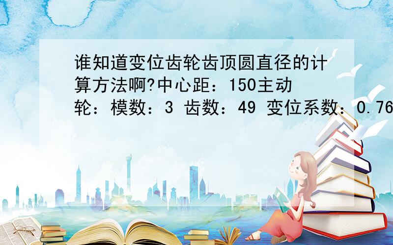 谁知道变位齿轮齿顶圆直径的计算方法啊?中心距：150主动轮：模数：3 齿数：49 变位系数：0.76 齿顶圆直径：从动轮：模数：3 齿数：52 变位系数：-1.241 齿顶圆直径：中心距：121.5主动轮：模