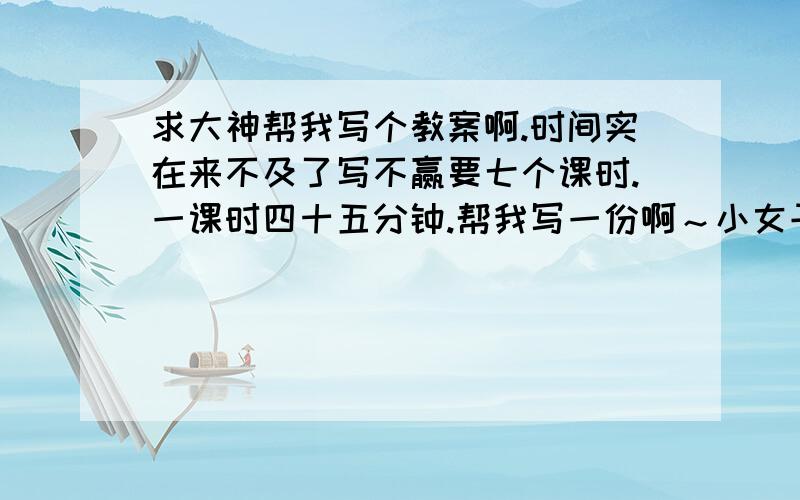 求大神帮我写个教案啊.时间实在来不及了写不赢要七个课时.一课时四十五分钟.帮我写一份啊～小女子感激不尽.