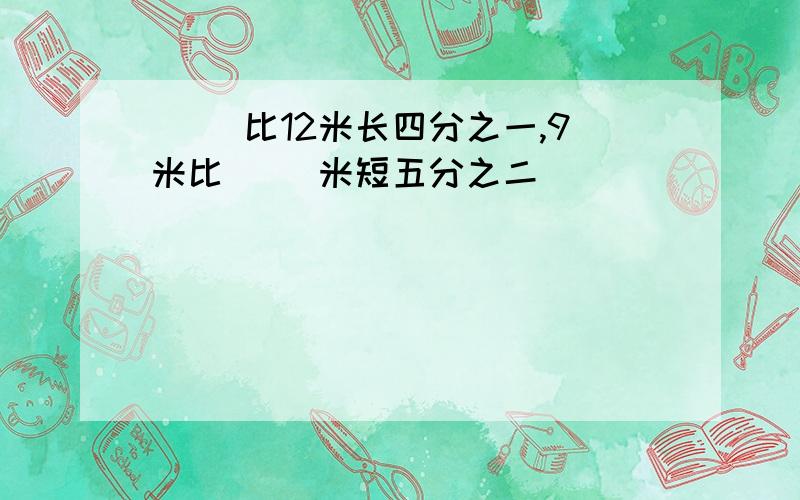 ( )比12米长四分之一,9米比( )米短五分之二