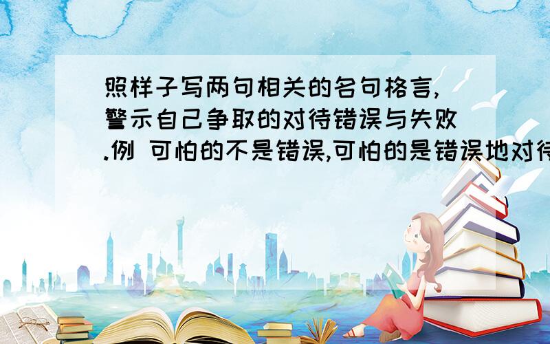 照样子写两句相关的名句格言,警示自己争取的对待错误与失败.例 可怕的不是错误,可怕的是错误地对待错误