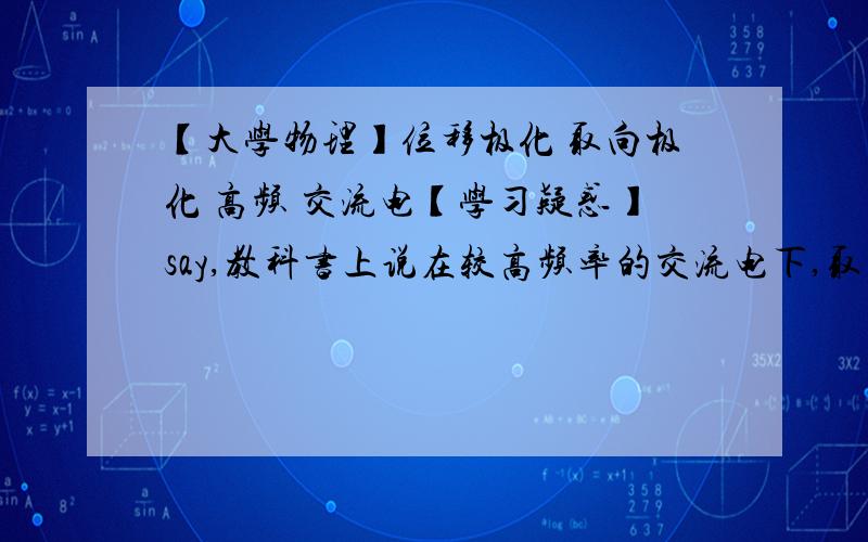 【大学物理】位移极化 取向极化 高频 交流电【学习疑惑】say,教科书上说在较高频率的交流电下,取向的来回反转就来不及了,然而位移呢,难道就来得及了?再有,所谓高频是多少,50赫兹够否?再