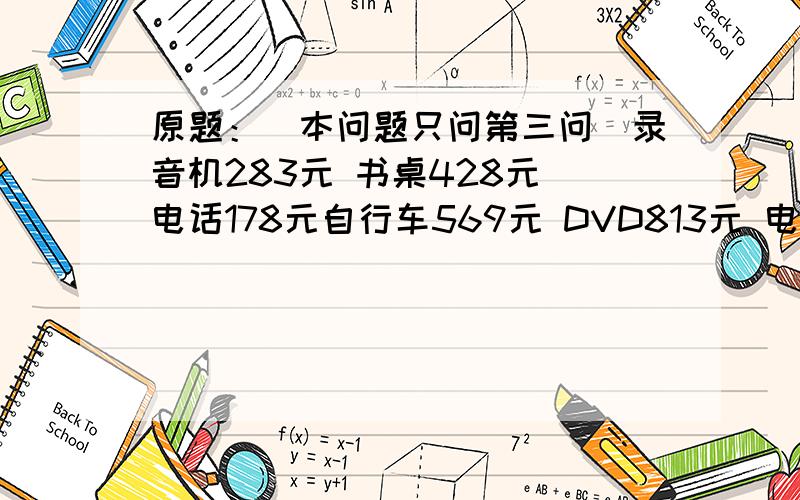 原题：（本问题只问第三问）录音机283元 书桌428元 电话178元自行车569元 DVD813元 电饭锅356元(1)从上面的6件商品中任选两件,算一算这两件商品共用多少钱?(2)如果要选其中的三件商品,最少要